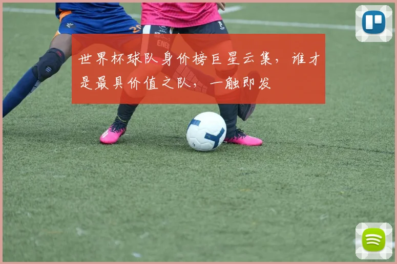 世界杯球队身价榜巨星云集，谁才是最具价值之队，一触即发