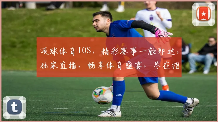 滚球体育IOS，精彩赛事一触即达，独家直播，畅享体育盛宴，尽在指尖