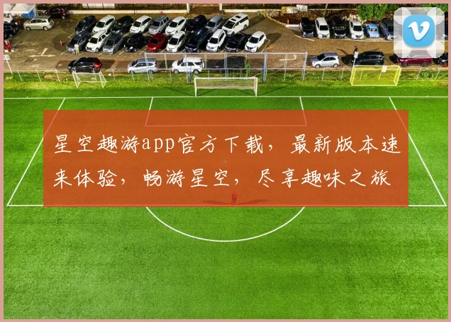 星空趣游app官方下载，最新版本速来体验，畅游星空，尽享趣味之旅，不容错过