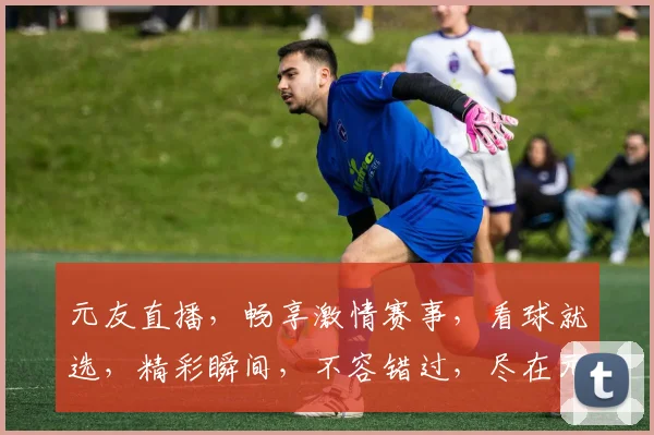 元友直播，畅享激情赛事，看球就选，精彩瞬间，不容错过，尽在元友直播app
