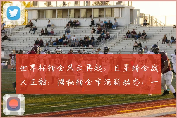世界杯转会风云再起，巨星转会战火正酣，揭秘转会市场新动态，一触即发