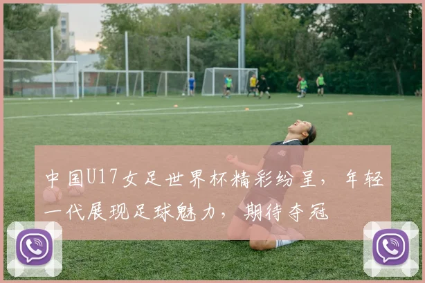 中国U17女足世界杯精彩纷呈，年轻一代展现足球魅力，期待夺冠