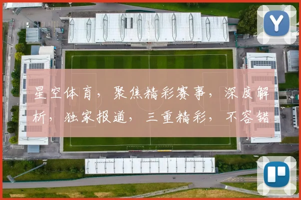 星空体育，聚焦精彩赛事，深度解析，独家报道，三重精彩，不容错过，尽在星空体育官方