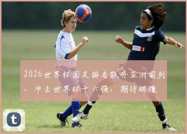 2026世界杯国足排名跃升亚洲前列，冲击世界杯十六强，期待辉煌